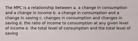 The MPC is a relationship between a. a change in consumption and a change in income b. a change in consumption and a change in saving c. changes in consumption and changes in saving d. the ratio of income to consumption at any given level of income e. the total level of consumption and the total level of saving