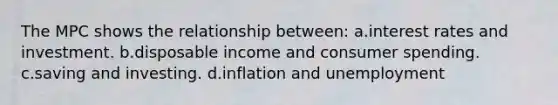 The MPC shows the relationship between: a.interest rates and investment. b.disposable income and consumer spending. c.saving and investing. d.inflation and unemployment