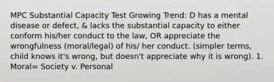 MPC Substantial Capacity Test Growing Trend: D has a mental disease or defect, & lacks the substantial capacity to either conform his/her conduct to the law, OR appreciate the wrongfulness (moral/legal) of his/ her conduct. (simpler terms, child knows it's wrong, but doesn't appreciate why it is wrong). 1. Moral= Society v. Personal