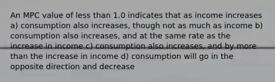 An MPC value of less than 1.0 indicates that as income increases a) consumption also increases, though not as much as income b) consumption also increases, and at the same rate as the increase in income c) consumption also increases, and by more than the increase in income d) consumption will go in the opposite direction and decrease