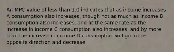 An MPC value of less than 1.0 indicates that as income increases A consumption also increases, though not as much as income B consumption also increases, and at the same rate as the increase in income C consumption also increases, and by more than the increase in income D consumption will go in the opposite direction and decrease