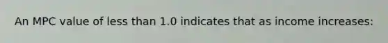 An MPC value of less than 1.0 indicates that as income increases: