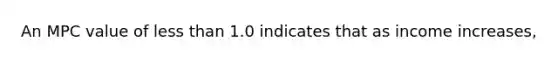 An MPC value of less than 1.0 indicates that as income increases,