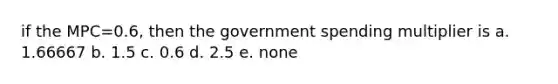 if the MPC=0.6, then the government spending multiplier is a. 1.66667 b. 1.5 c. 0.6 d. 2.5 e. none