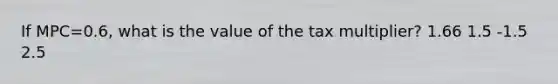 If MPC=0.6, what is the value of the tax multiplier? 1.66 1.5 -1.5 2.5