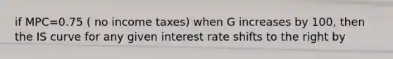 if MPC=0.75 ( no income taxes) when G increases by 100, then the IS curve for any given interest rate shifts to the right by