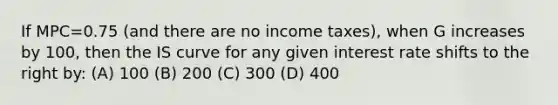 If MPC=0.75 (and there are no income taxes), when G increases by 100, then the IS curve for any given interest rate shifts to the right by: (A) 100 (B) 200 (C) 300 (D) 400