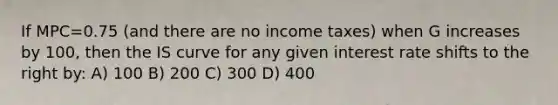 If MPC=0.75 (and there are no income taxes) when G increases by 100, then the IS curve for any given interest rate shifts to the right by: A) 100 B) 200 C) 300 D) 400