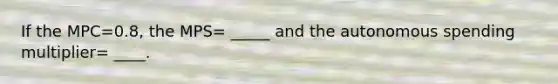If the MPC=0.8, the MPS= _____ and the autonomous spending multiplier= ____.