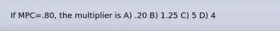 If MPC=.80, the multiplier is A) .20 B) 1.25 C) 5 D) 4