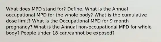 What does MPD stand for? Define. What is the Annual occupational MPD for the whole body? What is the cumulative dose limit? What is the Occupational MPD for 9 month pregnancy? What is the Annual non-occupational MPD for whole body? People under 18 can/cannot be exposed?