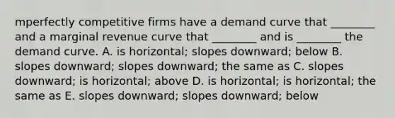 mperfectly competitive firms have a demand curve that​ ________ and a marginal revenue curve that​ ________ and is​ ________ the demand curve. A. is​ horizontal; slopes​ downward; below B. slopes​ downward; slopes​ downward; the same as C. slopes​ downward; is​ horizontal; above D. is​ horizontal; is​ horizontal; the same as E. slopes​ downward; slopes​ downward; below