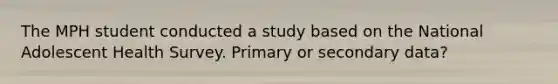 The MPH student conducted a study based on the National Adolescent Health Survey. Primary or secondary data?