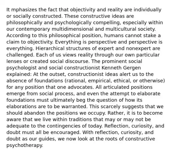 It mphasizes the fact that objectivity and reality are individually or socially constructed. These constructive ideas are philosophically and psychologically compelling, especially within our contemporary multidimensional and multicultural society. According to this philosophical position, humans cannot stake a claim to objectivity. Everything is perspective and perspective is everything. Hierarchical structures of expert and nonexpert are challenged. Each of us views reality through our own particular lenses or created social discourse. The prominent social psychologist and social constructionist Kenneth Gergen explained: At the outset, constructionist ideas alert us to the absence of foundations (rational, empirical, ethical, or otherwise) for any position that one advocates. All articulated positions emerge from social process, and even the attempt to elaborate foundations must ultimately beg the question of how its elaborations are to be warranted. This scarcely suggests that we should abandon the positions we occupy. Rather, it is to become aware that we live within traditions that may or may not be adequate to the contingencies of today. Reflection, curiosity, and doubt must all be encouraged. With reflection, curiosity, and doubt as our guides, we now look at the roots of constructive psychotherapy.