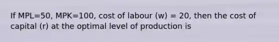 If MPL=50, MPK=100, cost of labour (w) = 20, then the cost of capital (r) at the optimal level of production is