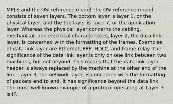 MPLS and the OSI reference model The OSI reference model consists of seven layers. The bottom layer is layer 1, or the physical layer, and the top layer is layer 7, or the application layer. Whereas the physical layer concerns the cabling, mechanical, and electrical characteristics, layer 2, the data link layer, is concerned with the formatting of the frames. Examples of data link layer are Ethernet, PPP, HDLC, and frame relay. The significance of the data link layer is only on one link between two machines, but not beyond. This means that the data link layer header is always replaced by the machine at the other end of the link. Layer 3, the network layer, is concerned with the formatting of packets end to end. It has significance beyond the data link. The most well known example of a protocol operating at Layer 3 is IP.