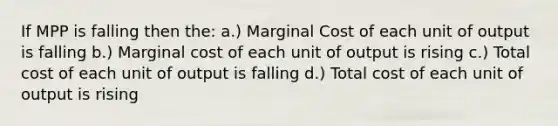 If MPP is falling then the: a.) Marginal Cost of each unit of output is falling b.) Marginal cost of each unit of output is rising c.) Total cost of each unit of output is falling d.) Total cost of each unit of output is rising