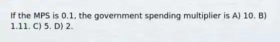 If the MPS is 0.1, the government spending multiplier is A) 10. B) 1.11. C) 5. D) 2.