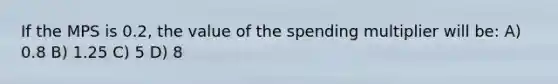 If the MPS is 0.2, the value of the spending multiplier will be: A) 0.8 B) 1.25 C) 5 D) 8