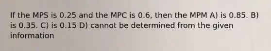 If the MPS is 0.25 and the MPC is 0.6, then the MPM A) is 0.85. B) is 0.35. C) is 0.15 D) cannot be determined from the given information