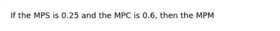 If the MPS is 0.25 and the MPC is 0.6, then the MPM