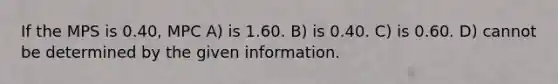 If the MPS is 0.40, MPC A) is 1.60. B) is 0.40. C) is 0.60. D) cannot be determined by the given information.