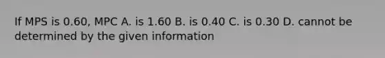 If MPS is 0.60, MPC A. is 1.60 B. is 0.40 C. is 0.30 D. cannot be determined by the given information