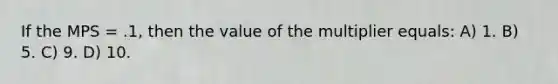 If the MPS = .1, then the value of the multiplier equals: A) 1. B) 5. C) 9. D) 10.