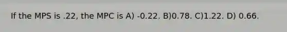 If the MPS is .22, the MPC is A) -0.22. B)0.78. C)1.22. D) 0.66.