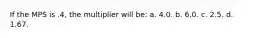 If the MPS is .4, the multiplier will be: a. 4.0. b. 6.0. c. 2.5. d. 1.67.