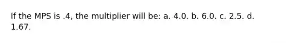 If the MPS is .4, the multiplier will be: a. 4.0. b. 6.0. c. 2.5. d. 1.67.