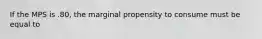 If the MPS is .80, the marginal propensity to consume must be equal to