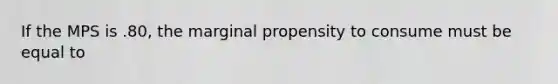 If the MPS is .80, the marginal propensity to consume must be equal to