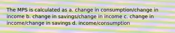 The MPS is calculated as a. change in consumption/change in income b. change in savings/change in income c. change in income/change in savings d. income/consumption