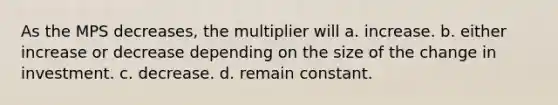 As the MPS decreases, the multiplier will a. increase. b. either increase or decrease depending on the size of the change in investment. c. decrease. d. remain constant.