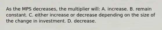 As the MPS decreases, the multiplier will: A. increase. B. remain constant. C. either increase or decrease depending on the size of the change in investment. D. decrease.