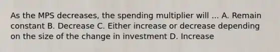 As the MPS decreases, the spending multiplier will ... A. Remain constant B. Decrease C. Either increase or decrease depending on the size of the change in investment D. Increase