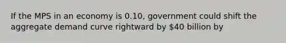 If the MPS in an economy is 0.10, government could shift the aggregate demand curve rightward by 40 billion by