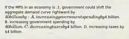 If the MPS in an economy is .1, government could shift the aggregate demand curve rightward by 40 billion by: A. increasing government spending by4 billion. B. increasing government spending by 40 billion. C. decreasing taxes by4 billion. D. increasing taxes by 4 billion.