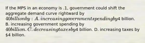 If the MPS in an economy is .1, government could shift the aggregate demand curve rightward by 40 billion by: A. increasing government spending by4 billion. B. increasing government spending by 40 billion. C. decreasing taxes by4 billion. D. increasing taxes by 4 billion.