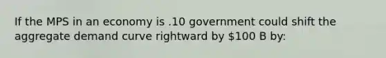 If the MPS in an economy is .10 government could shift the aggregate demand curve rightward by 100 B by: