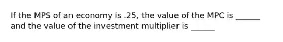 If the MPS of an economy is .25, the value of the MPC is ______ and the value of the investment multiplier is ______