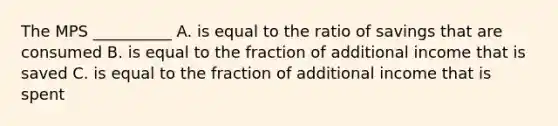 The MPS __________ A. is equal to the ratio of savings that are consumed B. is equal to the fraction of additional income that is saved C. is equal to the fraction of additional income that is spent