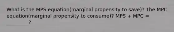 What is the MPS equation(marginal propensity to save)? The MPC equation(marginal propensity to consume)? MPS + MPC = _________?