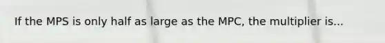 If the MPS is only half as large as the MPC, the multiplier is...