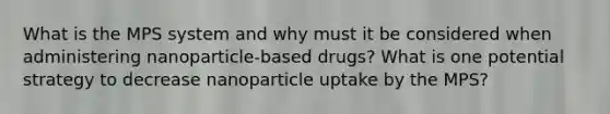 What is the MPS system and why must it be considered when administering nanoparticle-based drugs? What is one potential strategy to decrease nanoparticle uptake by the MPS?