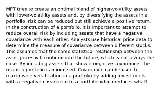 MPT tries to create an optimal blend of higher-volatility assets with lower-volatility assets and, by diversifying the assets in a portfolio, risk can be reduced but still achieve a positive return. In the construction of a portfolio, it is important to attempt to reduce overall risk by including assets that have a negative covariance with each other. Analysts use historical price data to determine the measure of covariance between different stocks. This assumes that the same statistical relationship between the asset prices will continue into the future, which is not always the case. By including assets that show a negative covariance, the risk of a portfolio is minimised. Covariance can be used to maximise diversification in a portfolio by adding investments with a negative covariance to a portfolio which reduces what?