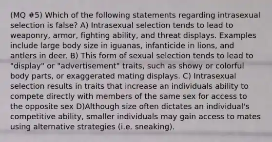 (MQ #5) Which of the following statements regarding intrasexual selection is false? A) Intrasexual selection tends to lead to weaponry, armor, fighting ability, and threat displays. Examples include large body size in iguanas, infanticide in lions, and antlers in deer. B) This form of sexual selection tends to lead to "display" or "advertisement" traits, such as showy or colorful body parts, or exaggerated mating displays. C) Intrasexual selection results in traits that increase an individuals ability to compete directly with members of the same sex for access to the opposite sex D)Although size often dictates an individual's competitive ability, smaller individuals may gain access to mates using alternative strategies (i.e. sneaking).