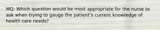 MQ: Which question would be most appropriate for the nurse to ask when trying to gauge the patient's current knowledge of health care needs?