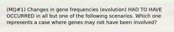 (MQ#1) Changes in gene frequencies (evolution) HAD TO HAVE OCCURRED in all but one of the following scenarios. Which one represents a case where genes may not have been involved?